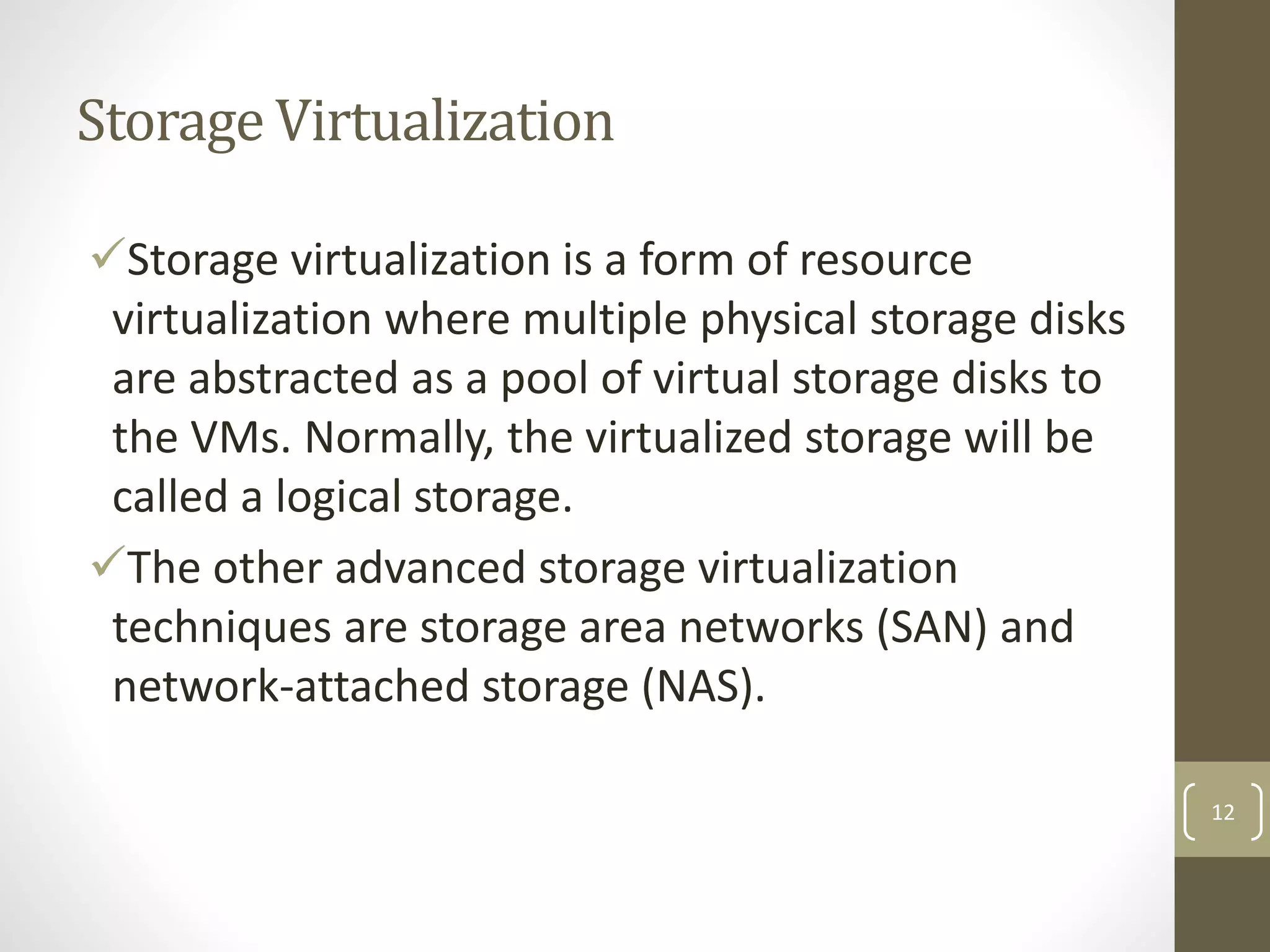 Storage Virtualization
Storage virtualization is a form of resource
virtualization where multiple physical storage disks
are abstracted as a pool of virtual storage disks to
the VMs. Normally, the virtualized storage will be
called a logical storage.
The other advanced storage virtualization
techniques are storage area networks (SAN) and
network-attached storage (NAS).
12
 