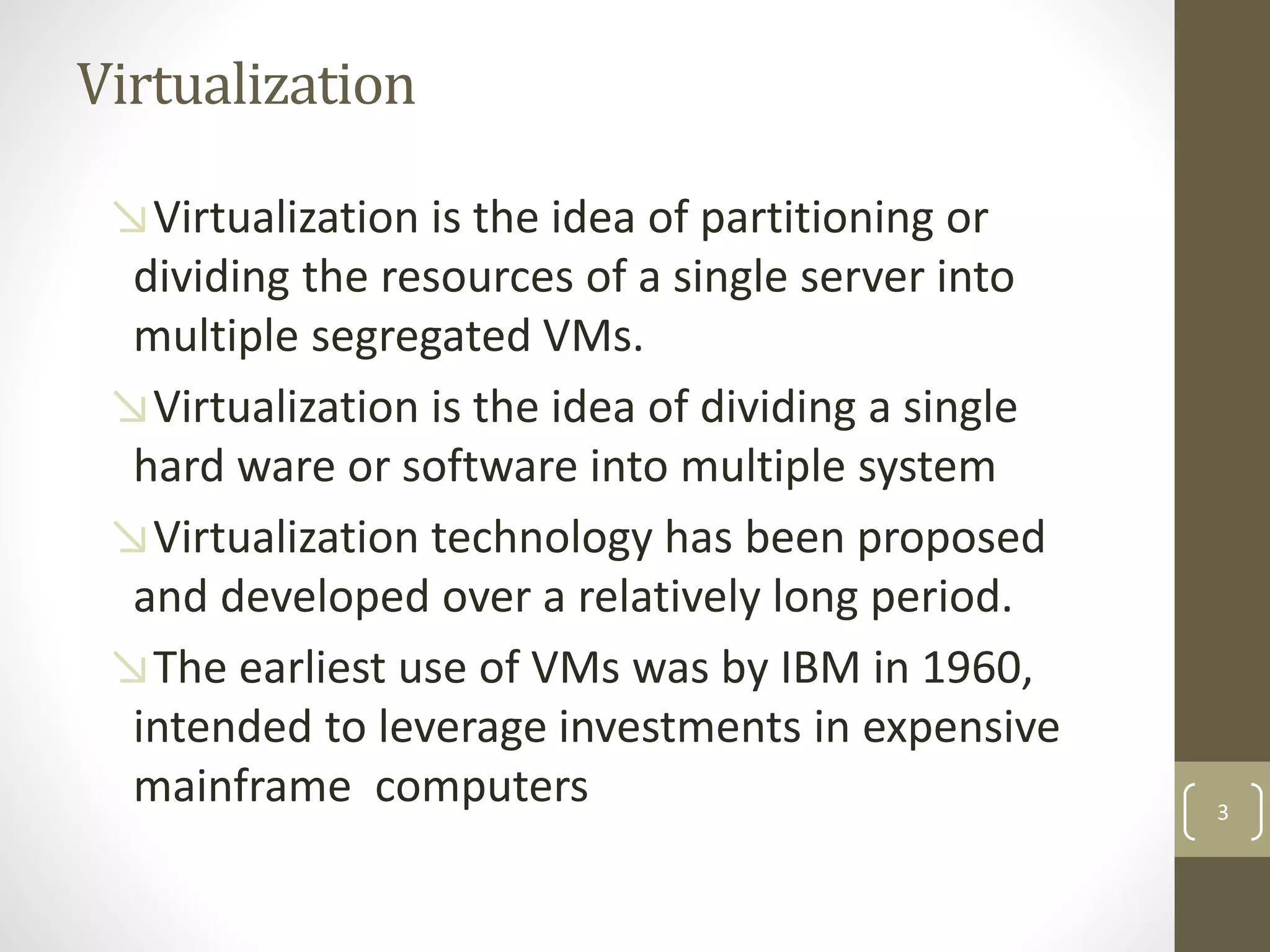 Virtualization
↘Virtualization is the idea of partitioning or
dividing the resources of a single server into
multiple segregated VMs.
↘Virtualization is the idea of dividing a single
hard ware or software into multiple system
↘Virtualization technology has been proposed
and developed over a relatively long period.
↘The earliest use of VMs was by IBM in 1960,
intended to leverage investments in expensive
mainframe computers 3
 