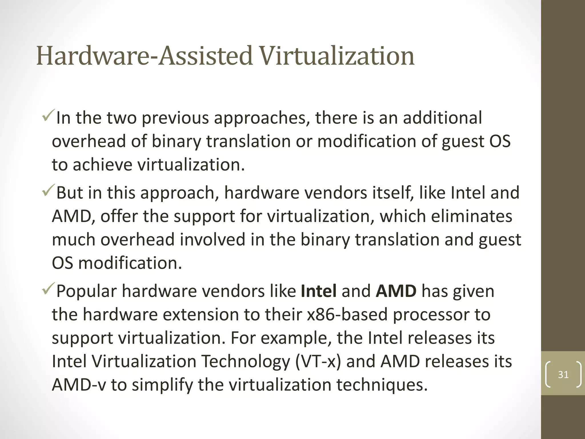 Hardware-Assisted Virtualization
In the two previous approaches, there is an additional
overhead of binary translation or modification of guest OS
to achieve virtualization.
But in this approach, hardware vendors itself, like Intel and
AMD, offer the support for virtualization, which eliminates
much overhead involved in the binary translation and guest
OS modification.
Popular hardware vendors like Intel and AMD has given
the hardware extension to their x86-based processor to
support virtualization. For example, the Intel releases its
Intel Virtualization Technology (VT-x) and AMD releases its
AMD-v to simplify the virtualization techniques.
31
 