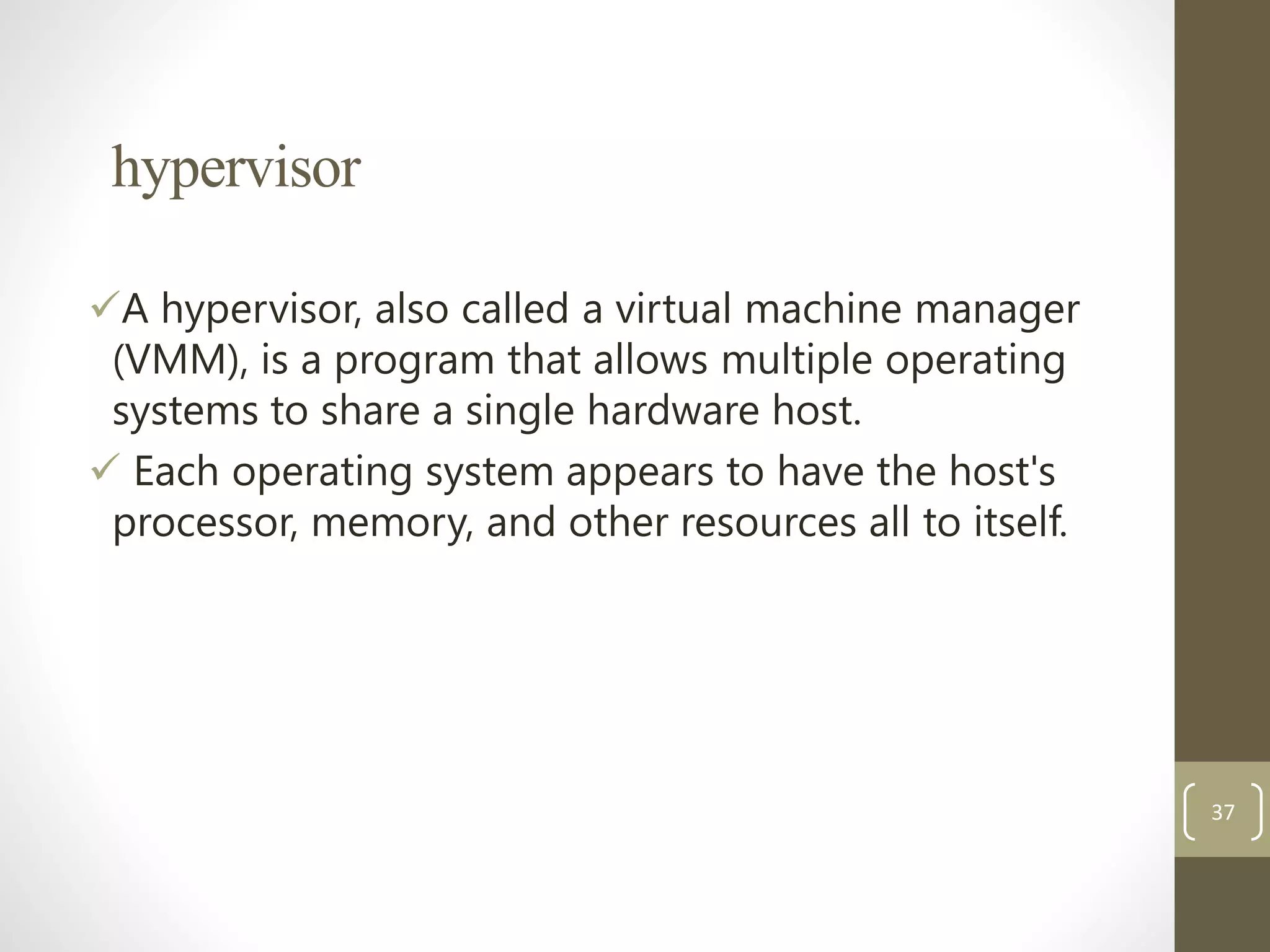 hypervisor
A hypervisor, also called a virtual machine manager
(VMM), is a program that allows multiple operating
systems to share a single hardware host.
 Each operating system appears to have the host's
processor, memory, and other resources all to itself.
37
 