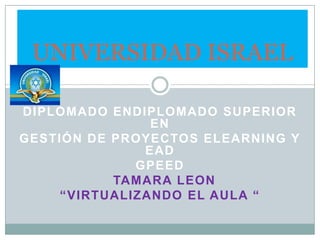 UNIVERSIDAD ISRAEL  DIPLOMADO ENDIPLOMADO SUPERIOR EN GESTIÓN DE PROYECTOS ELEARNING Y EAD GPEED TAMARA LEON “virtualizando el aula “ 