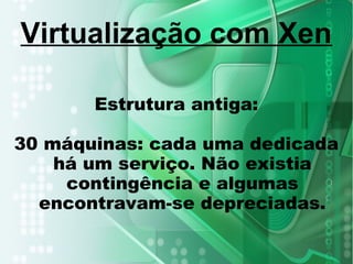 Estrutura antiga:
30 máquinas: cada uma dedicada
há um serviço. Não existia
contingência e algumas
encontravam-se depreciadas.
Virtualização com Xen
 