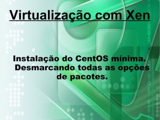Instalação do CentOS mínima.
Desmarcando todas as opções
de pacotes.
Virtualização com Xen
 