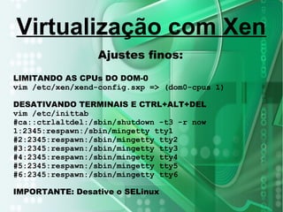 Ajustes finos:
LIMITANDO AS CPUs DO DOM-0
vim /etc/xen/xend-config.sxp => (dom0-cpus 1)
DESATIVANDO TERMINAIS E CTRL+ALT+DEL
vim /etc/inittab
#ca::ctrlaltdel:/sbin/shutdown -t3 -r now
1:2345:respawn:/sbin/mingetty tty1
#2:2345:respawn:/sbin/mingetty tty2
#3:2345:respawn:/sbin/mingetty tty3
#4:2345:respawn:/sbin/mingetty tty4
#5:2345:respawn:/sbin/mingetty tty5
#6:2345:respawn:/sbin/mingetty tty6
IMPORTANTE: Desative o SELinux
Virtualização com Xen
 