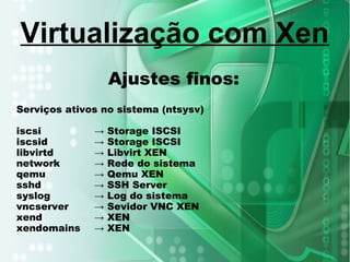 Ajustes finos:
Serviços ativos no sistema (ntsysv)
iscsi → Storage ISCSI
iscsid → Storage ISCSI
libvirtd → Libvirt XEN
network → Rede do sistema
qemu → Qemu XEN
sshd → SSH Server
syslog → Log do sistema
vncserver → Sevidor VNC XEN
xend → XEN
xendomains → XEN
Virtualização com Xen
 