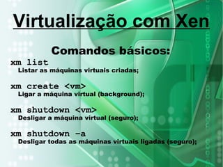 Comandos básicos:
xm list
Listar as máquinas virtuais criadas;
xm create <vm>
Ligar a máquina virtual (background);
xm shutdown <vm>
Desligar a máquina virtual (seguro);
xm shutdown –a
Desligar todas as máquinas virtuais ligadas (seguro);
Virtualização com Xen
 