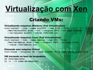 Criando VMs:
Virtualizando máquinas Windows (Full Virtualization)
virt-install --hvm --name win2003 --ram 1024 --file
/dev/vm/win2003.disk --vnc --vncport 5901 --os-type windows
--os-variant win2k3 --cdrom /ISO/w3k.iso
Virtualizando máquinas Linux (Full Virtualization)
virt-install --hvm --name debian --ram 256 --file
/dev/vm/debian.disk --vnc --vncport 5902 --os-type linux
--cdrom /ISO/debian.iso
Clonando uma máquina Virtual
virt-clone --original vm --name novavm –file /dev/vm/vm_clone.disk
VM iniciando no boot da hospedeira
cd /etc/xen/auto
ln -s ../< nome-da-máquina>
Virtualização com Xen
 