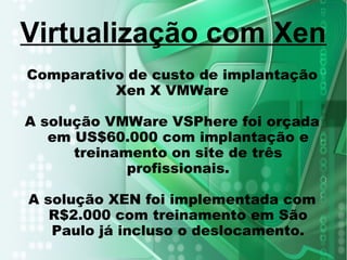 Comparativo de custo de implantação
Xen X VMWare
A solução VMWare VSPhere foi orçada
em US$60.000 com implantação e
treinamento on site de três
profissionais.
A solução XEN foi implementada com
R$2.000 com treinamento em São
Paulo já incluso o deslocamento.
Virtualização com Xen
 