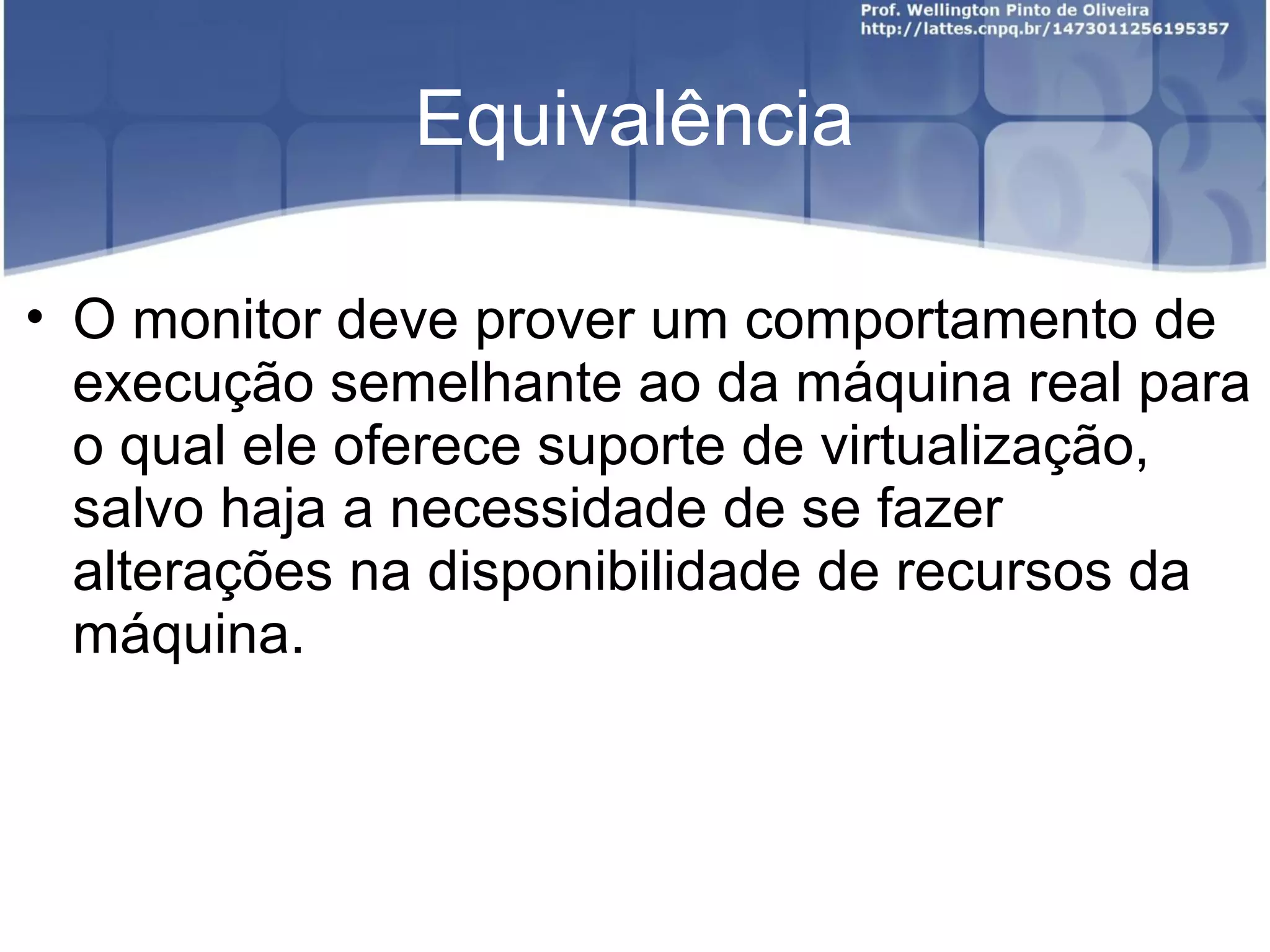 Equivalência

• O monitor deve prover um comportamento de
  execução semelhante ao da máquina real para
  o qual ele oferece suporte de virtualização,
  salvo haja a necessidade de se fazer
  alterações na disponibilidade de recursos da
  máquina.
 