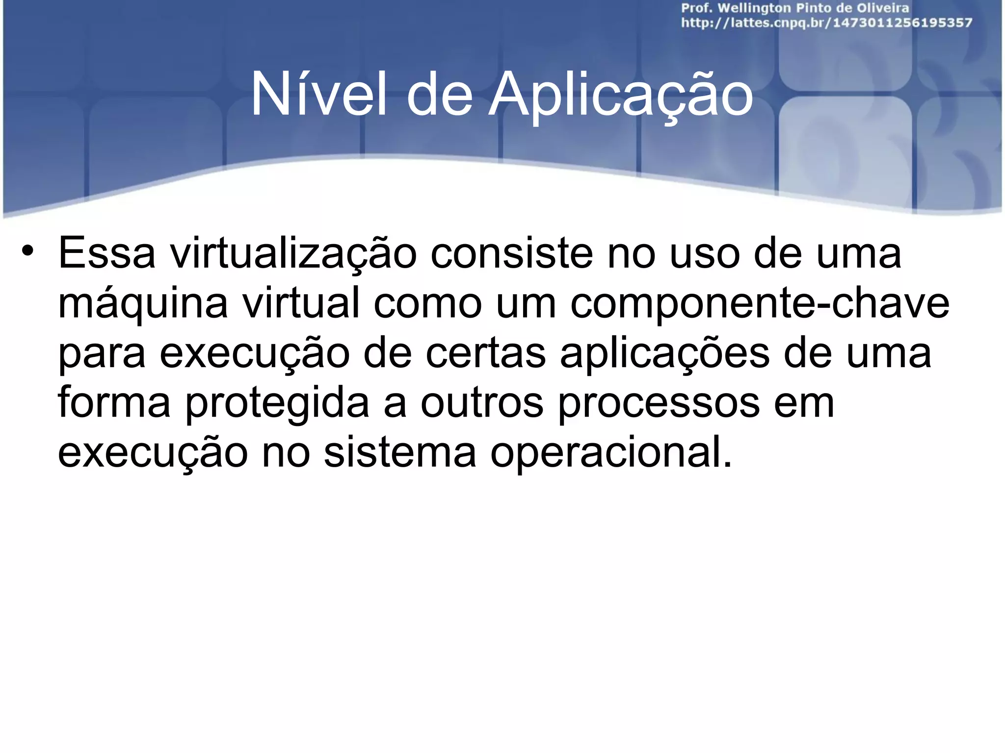 Nível de Aplicação

• Essa virtualização consiste no uso de uma
  máquina virtual como um componente-chave
  para execução de certas aplicações de uma
  forma protegida a outros processos em
  execução no sistema operacional.
 