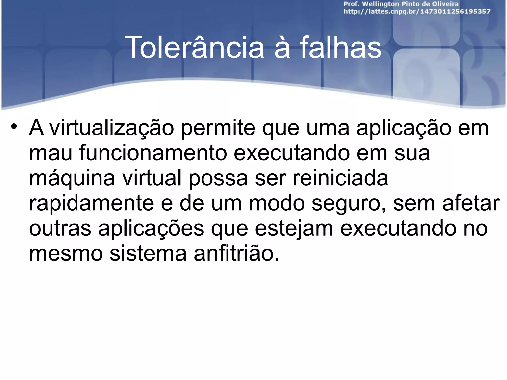 Tolerância à falhas

• A virtualização permite que uma aplicação em
  mau funcionamento executando em sua
  máquina virtual possa ser reiniciada
  rapidamente e de um modo seguro, sem afetar
  outras aplicações que estejam executando no
  mesmo sistema anfitrião.
 