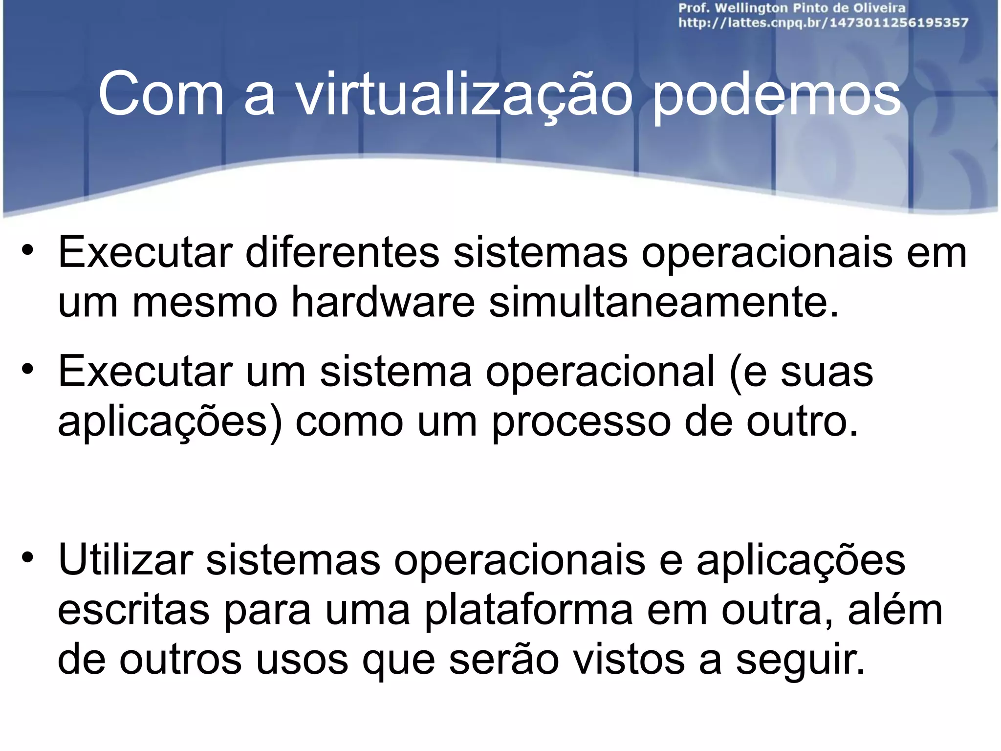 Com a virtualização podemos

• Executar diferentes sistemas operacionais em
  um mesmo hardware simultaneamente.
• Executar um sistema operacional (e suas
  aplicações) como um processo de outro.


• Utilizar sistemas operacionais e aplicações
  escritas para uma plataforma em outra, além
  de outros usos que serão vistos a seguir.
 