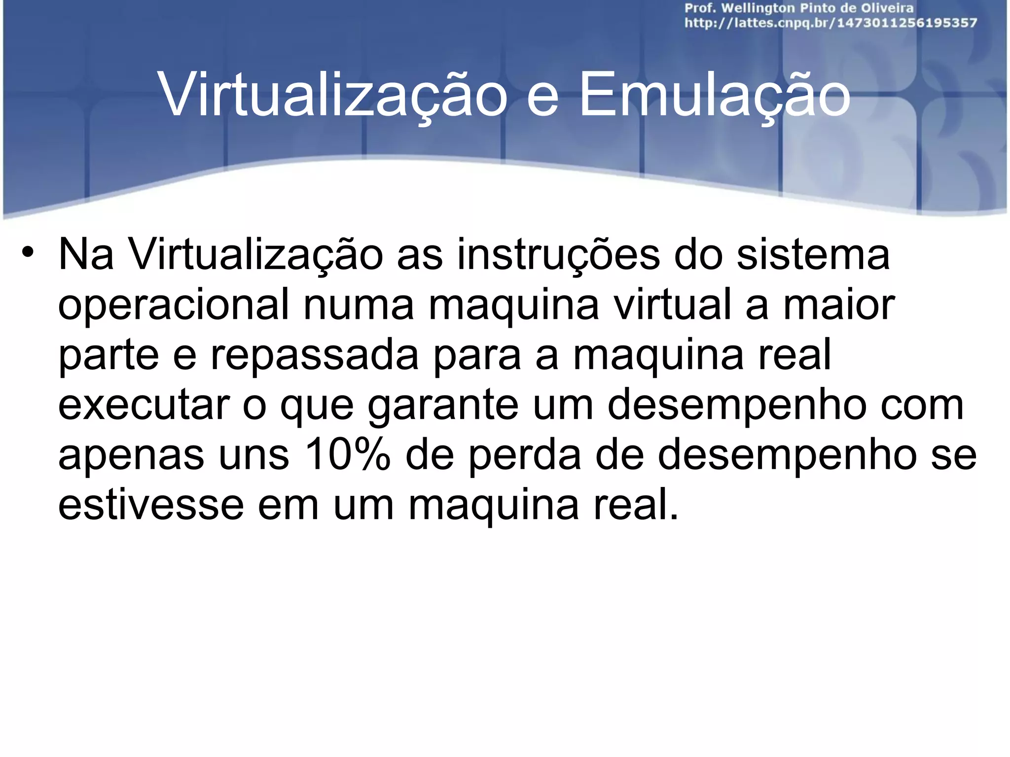 Virtualização e Emulação

• Na Virtualização as instruções do sistema
  operacional numa maquina virtual a maior
  parte e repassada para a maquina real
  executar o que garante um desempenho com
  apenas uns 10% de perda de desempenho se
  estivesse em um maquina real.
 