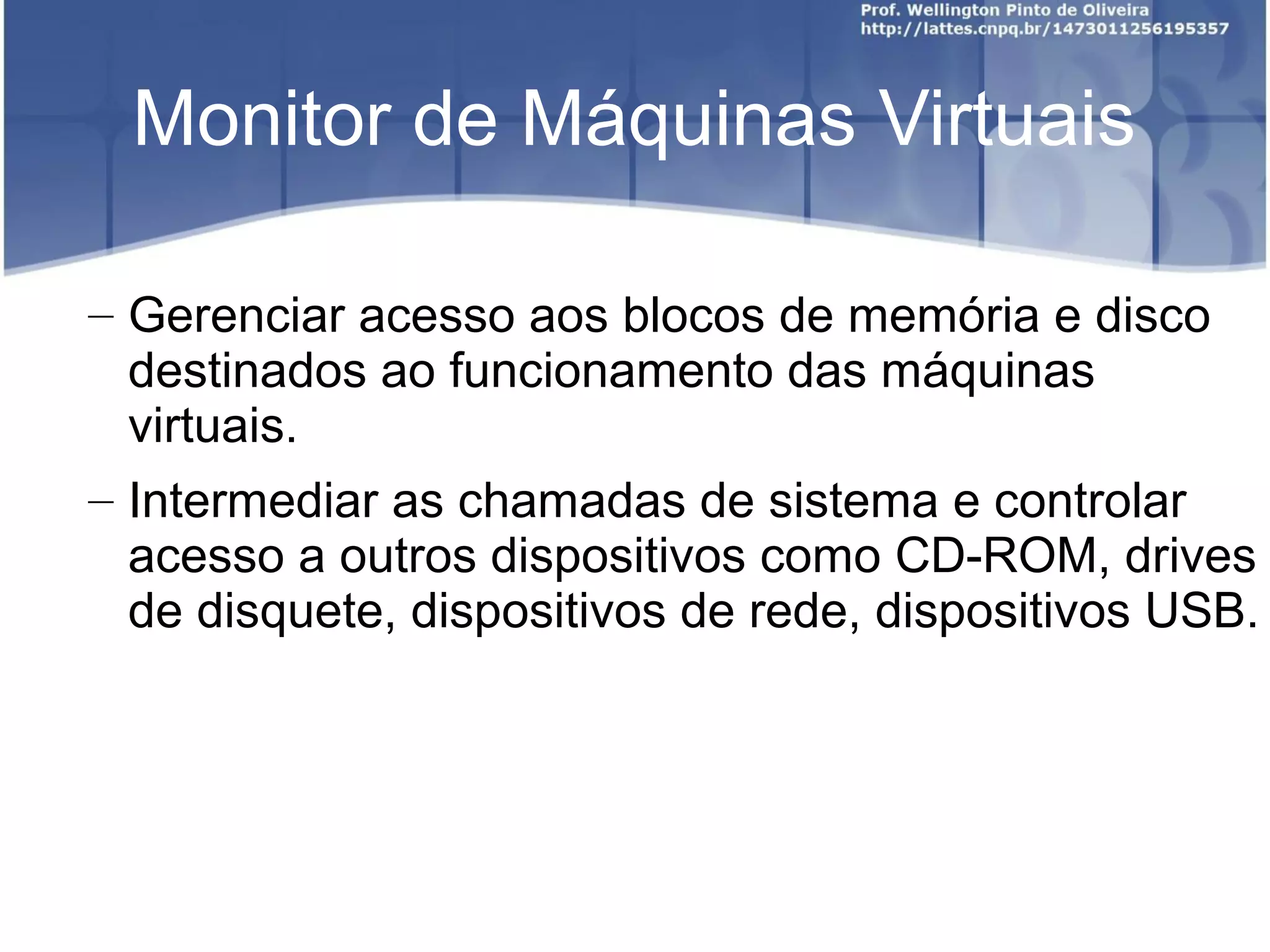 Monitor de Máquinas Virtuais

– Gerenciar acesso aos blocos de memória e disco
  destinados ao funcionamento das máquinas
  virtuais.
– Intermediar as chamadas de sistema e controlar
  acesso a outros dispositivos como CD-ROM, drives
  de disquete, dispositivos de rede, dispositivos USB.
 