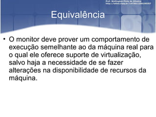 Equivalência

• O monitor deve prover um comportamento de
  execução semelhante ao da máquina real para
  o qual ele oferece suporte de virtualização,
  salvo haja a necessidade de se fazer
  alterações na disponibilidade de recursos da
  máquina.
 