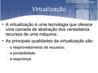 Virtualização

• A virtualização é uma tecnologia que oferece
  uma camada de abstração dos verdadeiros
  recursos de uma máquina;
• As principais qualidades da virtualização são:
  – o reaproveitamento de recursos;
  – a portabilidade;
  – a segurança.
 