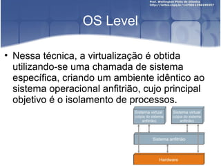 OS Level

• Nessa técnica, a virtualização é obtida
  utilizando-se uma chamada de sistema
  específica, criando um ambiente idêntico ao
  sistema operacional anfitrião, cujo principal
  objetivo é o isolamento de processos.
 