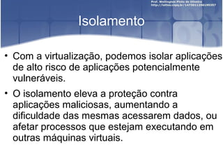Isolamento

• Com a virtualização, podemos isolar aplicações
  de alto risco de aplicações potencialmente
  vulneráveis.
• O isolamento eleva a proteção contra
  aplicações maliciosas, aumentando a
  dificuldade das mesmas acessarem dados, ou
  afetar processos que estejam executando em
  outras máquinas virtuais.
 