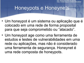 Honeypots e Honeynets

• Um honeypot é um sistema ou aplicação que é
  colocado em uma rede de forma proposital
  para que seja comprometido ou “atacado”.
• Um honeypot age como uma ferramenta de
  estudos e testes de vulnerabilidades em uma
  rede ou aplicações, mas não é considerado
  uma ferramenta de segurança. Honeynet é
  uma rede composta de honeypots.
 