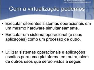 Com a virtualização podemos

• Executar diferentes sistemas operacionais em
  um mesmo hardware simultaneamente.
• Executar um sistema operacional (e suas
  aplicações) como um processo de outro.


• Utilizar sistemas operacionais e aplicações
  escritas para uma plataforma em outra, além
  de outros usos que serão vistos a seguir.
 