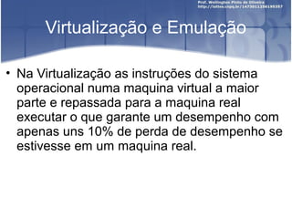 Virtualização e Emulação

• Na Virtualização as instruções do sistema
  operacional numa maquina virtual a maior
  parte e repassada para a maquina real
  executar o que garante um desempenho com
  apenas uns 10% de perda de desempenho se
  estivesse em um maquina real.
 