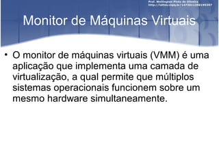 Monitor de Máquinas Virtuais

• O monitor de máquinas virtuais (VMM) é uma
  aplicação que implementa uma camada de
  virtualização, a qual permite que múltiplos
  sistemas operacionais funcionem sobre um
  mesmo hardware simultaneamente.
 