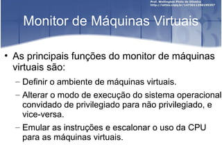 Monitor de Máquinas Virtuais

• As principais funções do monitor de máquinas
  virtuais são:
  – Definir o ambiente de máquinas virtuais.
  – Alterar o modo de execução do sistema operacional
    convidado de privilegiado para não privilegiado, e
    vice-versa.
  – Emular as instruções e escalonar o uso da CPU
    para as máquinas virtuais.
 