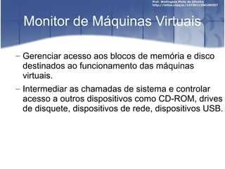 Monitor de Máquinas Virtuais

– Gerenciar acesso aos blocos de memória e disco
  destinados ao funcionamento das máquinas
  virtuais.
– Intermediar as chamadas de sistema e controlar
  acesso a outros dispositivos como CD-ROM, drives
  de disquete, dispositivos de rede, dispositivos USB.
 