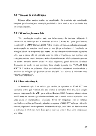 2.3 Técnicas de Virtualização

     Existem várias técnicas usadas na virtualização. As principais são virtualização
completa, paravirtualização e recompilação dinâmica. Essas técnicas serão detalhadas nos
sub-tópicos seguintes.


2.3.1 Virtualização completa

     “Na virtualização completa, toda uma infra-estrutura do hardware subjacente é
virtualizada, de forma que não é necessário modificar o SO GUEST para que o mesmo
execute sobre o VMM” [Barham, 2006]. Podem ocorrer, entretanto, penalidades em relação
ao desempenho da máquina virtual, uma vez que já que o hardware é virtualizado, as
instruções devem ser interpretadas pelo VMM. Uma desvantagem dessa técnica na arquitetura
x86 é que a mesma não foi projetada tendo em vista a virtualização, mas sim teve uma
evolução a partir de versões anteriores. Assim, algumas instruções privilegiadas que executam
em modos diferentes (modo usuário ou modo supervisor) geram resultados diferentes
dependendo do modo em que executam. Uma solução abordada pelo VMWARE ESX
SERVER é verificar um pedaço do código que está sendo executado na máquina virtual e
modificar as instruções que poderiam resultar em erros. Essa solução é conhecida como
“BINARY PATCHING”.


2.3.2 Paravirtualização

     A paravirtualização é um método que consiste em apresentar ao SO GUEST uma
arquitetura virtual que é similar, mas não idêntica à arquitetura física real. Essa solução
aumenta o desempenho das VM’s que a utilizam [Barham, 2006]. Entretanto, são necessárias
modificações nos sistemas operacionais convidados, que executam na atual arquitetura x86 e
ainda assim, as implementação necessárias devem ser compatíveis com os sistemas
convidados em utilização. Estas alterações fazem com que o SO GUEST saiba que está sendo
emulado, explicando assim o ganho de desempenho, ou seja, desta forma ele pode direcionar
as instruções de nível mais baixo direto para o hardware ao invés delas serem interpretadas
pelo VMM.




                                                                                          13
 