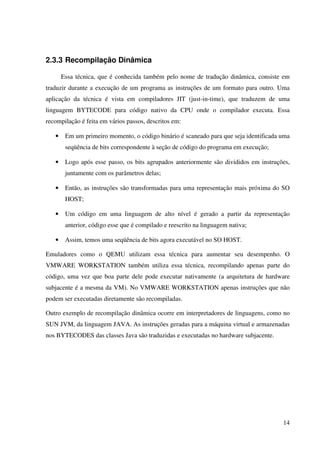 2.3.3 Recompilação Dinâmica

       Essa técnica, que é conhecida também pelo nome de tradução dinâmica, consiste em
traduzir durante a execução de um programa as instruções de um formato para outro. Uma
aplicação da técnica é vista em compiladores JIT (just-in-time), que traduzem de uma
linguagem BYTECODE para código nativo da CPU onde o compilador executa. Essa
recompilação é feita em vários passos, descritos em:

   •    Em um primeiro momento, o código binário é scaneado para que seja identificada uma
        seqüência de bits correspondente à seção de código do programa em execução;

   •    Logo após esse passo, os bits agrupados anteriormente são divididos em instruções,
        juntamente com os parâmetros delas;

   •    Então, as instruções são transformadas para uma representação mais próxima do SO
        HOST;

   •    Um código em uma linguagem de alto nível é gerado a partir da representação
        anterior, código esse que é compilado e reescrito na linguagem nativa;

   •    Assim, temos uma seqüência de bits agora executável no SO HOST.

Emuladores como o QEMU utilizam essa técnica para aumentar seu desempenho. O
VMWARE WORKSTATION também utiliza essa técnica, recompilando apenas parte do
código, uma vez que boa parte dele pode executar nativamente (a arquitetura de hardware
subjacente é a mesma da VM). No VMWARE WORKSTATION apenas instruções que não
podem ser executadas diretamente são recompiladas.

Outro exemplo de recompilação dinâmica ocorre em interpretadores de linguagens, como no
SUN JVM, da linguagem JAVA. As instruções geradas para a máquina virtual e armazenadas
nos BYTECODES das classes Java são traduzidas e executadas no hardware subjacente.




                                                                                       14
 