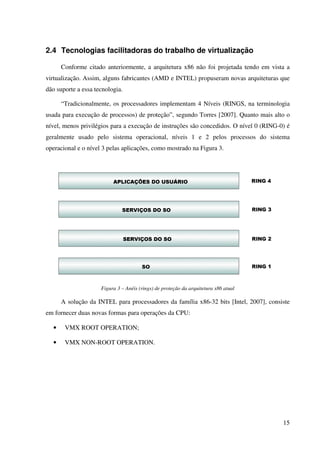 2.4 Tecnologias facilitadoras do trabalho de virtualização

      Conforme citado anteriormente, a arquitetura x86 não foi projetada tendo em vista a
virtualização. Assim, alguns fabricantes (AMD e INTEL) propuseram novas arquiteturas que
dão suporte a essa tecnologia.

      “Tradicionalmente, os processadores implementam 4 Níveis (RINGS, na terminologia
usada para execução de processos) de proteção”, segundo Torres [2007]. Quanto mais alto o
nível, menos privilégios para a execução de instruções são concedidos. O nível 0 (RING-0) é
geralmente usado pelo sistema operacional, níveis 1 e 2 pelos processos do sistema
operacional e o nível 3 pelas aplicações, como mostrado na Figura 3.




                     Figura 3 – Anéis (rings) de proteção da arquitetura x86 atual

      A solução da INTEL para processadores da família x86-32 bits [Intel, 2007], consiste
em fornecer duas novas formas para operações da CPU:

  •    VMX ROOT OPERATION;

  •    VMX NON-ROOT OPERATION.




                                                                                        15
 
