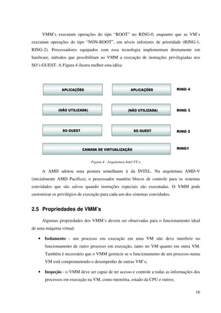 VMM’s executam operações do tipo “ROOT” no RING-0, enquanto que as VM’s
executam operações do tipo “NON-ROOT”, em níveis inferiores de prioridade (RING-1,
RING-2). Processadores equipados com essa tecnologia implementam diretamente em
hardware, métodos que possibilitam ao VMM a execução de instruções privilegiadas nos
SO’s GUEST. A Figura 4 ilustra melhor esta idéia:




                                Figura 4 - Arquitetura Intel VT-x

     A AMD adotou uma postura semelhante à da INTEL. Na arquitetura AMD-V
(inicialmente AMD Pacifica), o processador mantém blocos de controle para os sistemas
convidados que são salvos quando instruções especiais são executadas. O VMM pode
customizar os privilégios de execução para cada um dos sistemas convidados.


2.5 Propriedades de VMM’s

     Algumas propriedades dos VMM’s devem ser observadas para o funcionamento ideal
de uma máquina virtual.

   • Isolamento - um processo em execução em uma VM não deve interferir no
       funcionamento de outro processo em execução, tanto no VM quanto em outra VM.
       Também é necessário que o VMM gerencie se o funcionamento de um processo numa
       VM está comprometendo o desempenho de outras VM’s;

   • Inspeção - o VMM deve ser capaz de ter acesso e controle a todas as informações dos
       processos em execução na VM, como memória, estado da CPU e outros;

                                                                                     16
 