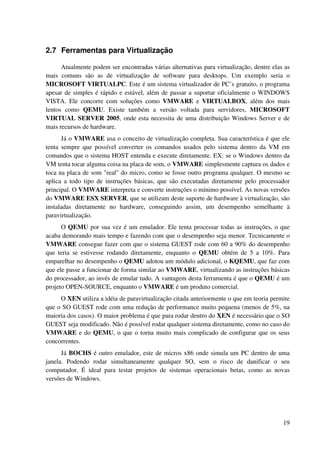 2.7 Ferramentas para Virtualização

      Atualmente podem ser encontradas várias alternativas para virtualização, dentre elas as
mais comuns são as de virtualização de software para desktops. Um exemplo seria o
MICROSOFT VIRTUALPC. Este é um sistema virtualizador de PC’s gratuito, o programa
apesar de simples é rápido e estável, além de passar a suportar oficialmente o WINDOWS
VISTA. Ele concorre com soluções como VMWARE e VIRTUALBOX, além dos mais
lentos como QEMU. Existe também a versão voltada para servidores, MICROSOFT
VIRTUAL SERVER 2005, onde esta necessita de uma distribuição Windows Server e de
mais recursos de hardware.
      Já o VMWARE usa o conceito de virtualização completa. Sua característica é que ele
tenta sempre que possível converter os comandos usados pelo sistema dentro da VM em
comandos que o sistema HOST entenda e execute diretamente. EX: se o Windows dentro da
VM tenta tocar alguma coisa na placa de som, o VMWARE simplesmente captura os dados e
toca na placa de som "real" do micro, como se fosse outro programa qualquer. O mesmo se
aplica a todo tipo de instruções básicas, que são executadas diretamente pelo processador
principal. O VMWARE interpreta e converte instruções o mínimo possível. As novas versões
do VMWARE ESX SERVER, que se utilizam deste suporte de hardware à virtualização, são
instaladas diretamente no hardware, conseguindo assim, um desempenho semelhante à
paravirtualização.
      O QEMU por sua vez é um emulador. Ele tenta processar todas as instruções, o que
acaba demorando mais tempo e fazendo com que o desempenho seja menor. Tecnicamente o
VMWARE consegue fazer com que o sistema GUEST rode com 60 a 90% do desempenho
que teria se estivesse rodando diretamente, enquanto o QEMU obtém de 5 a 10%. Para
emparelhar no desempenho o QEMU adotou um módulo adicional, o KQEMU, que faz com
que ele passe a funcionar de forma similar ao VMWARE, virtualizando as instruções básicas
do processador, ao invés de emular tudo. A vantagem desta ferramenta é que o QEMU é um
projeto OPEN-SOURCE, enquanto o VMWARE é um produto comercial.
     O XEN utiliza a idéia de paravirtualização citada anteriormente o que em teoria permite
que o SO GUEST rode com uma redução de performance muito pequena (menos de 5%, na
maioria dos casos). O maior problema é que para rodar dentro do XEN é necessário que o SO
GUEST seja modificado. Não é possível rodar qualquer sistema diretamente, como no caso do
VMWARE e do QEMU, o que o torna muito mais complicado de configurar que os seus
concorrentes.
      Já BOCHS é outro emulador, este de micros x86 onde simula um PC dentro de uma
janela. Podendo rodar simultaneamente qualquer SO, sem o risco de danificar o seu
computador. É ideal para testar projetos de sistemas operacionais betas, como as novas
versões de Windows.




                                                                                          19
 