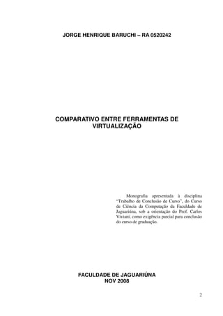 JORGE HENRIQUE BARUCHI – RA 0520242




COMPARATIVO ENTRE FERRAMENTAS DE
         VIRTUALIZAÇÃO




                       Monografia apresentada à disciplina
                  “Trabalho de Conclusão de Curso”, do Curso
                  de Ciência da Computação da Faculdade de
                  Jaguariúna, sob a orientação do Prof. Carlos
                  Viviani, como exigência parcial para conclusão
                  do curso de graduação.




     FACULDADE DE JAGUARIÚNA
            NOV 2008

                                                              2
 