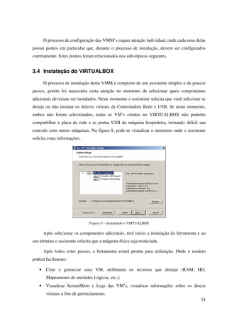 O processo de configuração das VMM’s requer atenção individual, onde cada uma delas
possui pontos em particular que, durante o processo de instalação, devem ser configurados
corretamente. Estes pontos foram relacionados nos sub-tópicos seguintes.


3.4 Instalação do VIRTUALBOX

       O processo de instalação desta VMM é composto de um assistente simples e de poucos
passos, porém foi necessária certa atenção no momento de selecionar quais componentes
adicionais deveriam ser instalados. Neste momento o assistente solicita que você selecione se
deseja ou não instalar os drivers virtuais da Controladora Rede e USB. Se neste momento,
ambos não forem selecionados, todas as VM’s criadas no VIRTUALBOX não poderão
compartilhar a placa de rede e as portas USB da máquina hospedeira, tornando difícil sua
conexão com outras máquinas. Na figura 8, pode-se visualizar o momento onde o assistente
solicita estas informações.




                               Figura 8 – Instalando o VIRTUALBOX

       Após selecionar os componentes adicionais, terá inicio a instalação da ferramenta e ao
seu término o assistente solicita que a máquina física seja reiniciada.

       Após todos estes passos, a ferramenta estará pronta para utilização. Onde o usuário
poderá facilmente:

   •    Criar e gerenciar uma VM, atribuindo os recursos que desejar (RAM, HD,
        Mapeamento de unidades Lógicas, etc.);
   •    Visualizar ScreenShots e Logs das VM’s, visualizar informações sobre os discos
        virtuais a fins de gerenciamento.
                                                                                          24
 