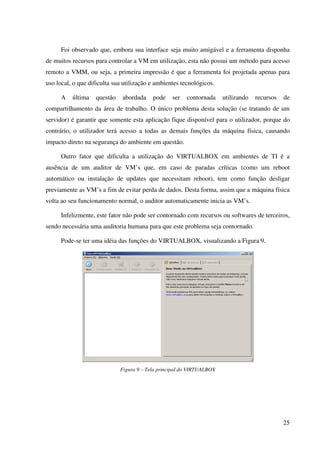 Foi observado que, embora sua interface seja muito amigável e a ferramenta disponha
de muitos recursos para controlar a VM em utilização, esta não possui um método para acesso
remoto a VMM, ou seja, a primeira impressão é que a ferramenta foi projetada apenas para
uso local, o que dificulta sua utilização e ambientes tecnológicos.

      A   última   questão    abordada    pode    ser   contornada     utilizando   recursos   de
compartilhamento da área de trabalho. O único problema desta solução (se tratando de um
servidor) é garantir que somente esta aplicação fique disponível para o utilizador, porque do
contrário, o utilizador terá acesso a todas as demais funções da máquina física, causando
impacto direto na segurança do ambiente em questão.

      Outro fator que dificulta a utilização do VIRTUALBOX em ambientes de TI é a
ausência de um auditor de VM’s que, em caso de paradas críticas (como um reboot
automático ou instalação de updates que necessitam reboot), tem como função desligar
previamente as VM’s a fim de evitar perda de dados. Desta forma, assim que a máquina física
volta ao seu funcionamento normal, o auditor automaticamente inicia as VM’s.

      Infelizmente, este fator não pode ser contornado com recursos ou softwares de terceiros,
sendo necessária uma auditoria humana para que este problema seja contornado.

      Pode-se ter uma idéia das funções do VIRTUALBOX, visualizando a Figura 9.




                             Figura 9 – Tela principal do VIRTUALBOX




                                                                                               25
 
