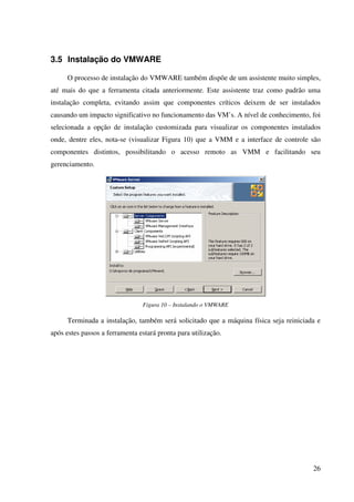 3.5 Instalação do VMWARE

      O processo de instalação do VMWARE também dispõe de um assistente muito simples,
até mais do que a ferramenta citada anteriormente. Este assistente traz como padrão uma
instalação completa, evitando assim que componentes críticos deixem de ser instalados
causando um impacto significativo no funcionamento das VM’s. A nível de conhecimento, foi
selecionada a opção de instalação customizada para visualizar os componentes instalados
onde, dentre eles, nota-se (visualizar Figura 10) que a VMM e a interface de controle são
componentes distintos, possibilitando o acesso remoto as VMM e facilitando seu
gerenciamento.




                                Figura 10 – Instalando o VMWARE

      Terminada a instalação, também será solicitado que a máquina física seja reiniciada e
após estes passos a ferramenta estará pronta para utilização.




                                                                                        26
 