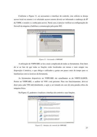 Conforme a Figura 11, ao acessarmos a interface de controle, esta solicita se deseja
acesso local ou remoto e se solicitado acesso remoto deverá ser informado o endereço de IP
da VMM, o usuário e a senha para acesso. Neste caso, é preciso verificar as configurações do
firewall da máquina e habilitar a comunicação pela porta 902.




                                Figura 11 – Acessando o VMWARE

     A utilização do VMWARE se faz a mais complicada de todas as ferramentas. Este fator
dá se ao fato de que todas as funções estão localizadas em menus e nem sempre sua
disposição é intuitiva, o que obriga o utilizador a gastar um pouco mais de tempo para se
familiarizar com os recursos da ferramenta.

     As ferramentas disponíveis no VMWARE são semelhantes as do VIRTUALBOX.
Porém no VMWARE, o auditor de VM’s está presente. Para seu funcionamento, deve-se
dizer para cada VM individualmente, a ação a ser tomada em caso de uma parada crítica da
máquina física.

     Na Figura 12, podemos visualizar a interface de controle e suas funções.




                           Figura 12 – Interface de controle do VMWARE
                                                                                         27
 