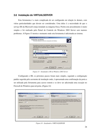 3.6 Instalação do VIRTUALSERVER

     Esta ferramenta é a mais complicada de ser configurada em relação às demais, com
várias particularidades que devem ser consideradas. Uma delas é a necessidade de que o
serviço IIS da Microsoft esteja instalado na máquina física. Porém este procedimento é muito
simples e foi realizado pelo Painel de Controle do Windows 2003 Server sem maiores
problemas. A Figura 13 mostra o momento onde esta ferramenta é adicionada ao sistema.




                        Figura 13 – Instalando o IIS no Windows 2003 Server

     Configurado o IIS, os próximos passos foram mais simples, seguindo a configuração
padrão sugerida pelo assistente de instalação onde, é apresentada uma confirmação da porta a
ser utilizada pela ferramenta para acesso remoto e se deve ser adicionada uma exceção no
Firewall do Windows para tal porta. (Figura 14)




                            Figura 14 – Instalando o VIRTUALSERVER

                                                                                         28
 