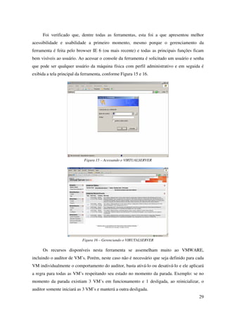 Foi verificado que, dentre todas as ferramentas, esta foi a que apresentou melhor
acessibilidade e usabilidade a primeiro momento, mesmo porque o gerenciamento da
ferramenta é feita pelo browser IE 6 (ou mais recente) e todas as principais funções ficam
bem visíveis ao usuário. Ao acessar o console da ferramenta é solicitado um usuário e senha
que pode ser qualquer usuário da máquina física com perfil administrativo e em seguida é
exibida a tela principal da ferramenta, conforme Figura 15 e 16.




                            Figura 15 – Acessando o VIRTUALSERVER




                           Figura 16 – Gerenciando o VIRUTALSERVER

     Os recursos disponíveis nesta ferramenta se assemelham muito ao VMWARE,
incluindo o auditor de VM’s. Porém, neste caso não é necessário que seja definido para cada
VM individualmente o comportamento do auditor, basta ativá-lo ou desativá-lo e ele aplicará
a regra para todas as VM’s respeitando seu estado no momento da parada. Exemplo: se no
momento da parada existiam 3 VM’s em funcionamento e 1 desligada, ao reinicializar, o
auditor somente iniciará as 3 VM’s e manterá a outra desligada.
                                                                                        29
 