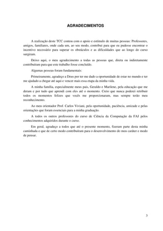 AGRADECIMENTOS


      A realização deste TCC contou com o apoio e estímulo de muitas pessoas: Professores,
amigos, familiares, onde cada um, ao seu modo, contribui para que eu pudesse encontrar o
incentivo necessário para superar os obstáculos e as dificuldades que ao longo do curso
surgiram.
      Deixo aqui, o meu agradecimento a todas as pessoas que, direta ou indiretamente
contribuíram para que este trabalho fosse concluído.
     Algumas pessoas foram fundamentais:
     Primeiramente, agradeço a Deus por ter me dado a oportunidade de estar no mundo e ter
me ajudado a chegar até aqui e vencer mais essa etapa da minha vida.
     A minha família, especialmente meus pais, Geraldo e Marilene, pela educação que me
deram e por tudo que aprendi com eles até o momento. Creio que nunca poderei retribuir
todos os momentos felizes que vocês me proporcionaram, mas sempre terão meu
reconhecimento.
      Ao meu orientador Prof. Carlos Viviani, pela oportunidade, paciência, amizade e pelas
orientações que foram essenciais para a minha graduação.
     A todos os outros professores do curso de Ciência da Computação da FAJ pelos
conhecimentos adquiridos durante o curso.
     Em geral, agradeço a todos que até o presente momento, fizeram parte desta minha
caminhada e que de certo modo contribuíram para o desenvolvimento do meu caráter e modo
de pensar.




                                                                                         3
 