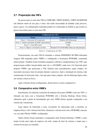 3.7 Preparação das VM’s

      Os passos para se criar uma VM no VMWARE, VIRTUALBOX e VIRTUALSERVER
não diferem muito de um para o outro, não tendo necessidade de detalhar cada processo,
passo a passo. As configurações realizadas podem ser visualizadas na Tabela 4, que resume os
passos necessários para se criar uma VM.

                                           Configuração das VM's
                       Etapas                                      Configuração selecionada
         Passo 1 - Selecionar SO virtualizado                      Windows XP Professional
  Passo 2 - Definir quantidade de RAM compartilhada                        256 MB
              Passo 3 - Criar HD virtual                                    3 GB
        Passo 4 - Mapear controladora de Rede         Realtek 8139 10/100 Mbits (Placa de rede principal)

                                    Tabela 4 – Configuração das VM’s

      Posteriormente, em cada VM foi instalado o sistema WINDOWS XP PRO utilizando
imagens ISO mapeadas pelas VMM’s e configurado a ferramenta PCMARK, comentada
anteriormente. Também foram instalados pequenos softwares complementares nas VM’s que
proporcionam melhor interatividade entre ela e o SO HOST, onde este é foi fornecido pelas
próprias VMM’s que gerenciam a VM. Embora estes procedimentos sejam simples, foi
necessário um pouco mais de atenção durante o processo. Após a instalação do sistema, toda
comunicação foi feita pela rede, visto que para outras estações, não há diferença lógica entre
um sistema virtual ou físico.

      Após o término destas configurações, deram inicio os testes comparativos.

3.8 Comparativo entre VMM’s
      Inicialmente, foi reduzida a memória da máquina física para 256MB, como nas VM’s, e
efetuado um teste com a ferramenta PCMARK sob o Sistema Desktop. Desta forma,
saberemos qual a perda de desempenho que uma VMM oferece quando comparada a um
sistema não virtualizado.

      Logo depois de finalizado o teste, novamente foi adicionado toda a memória na
máquina física e sob o Sistema Servidor, efetuamos o mesmo teste com o PCMARK, uma por
vez, em cada VM das VMM’s configuradas.

      Outros fatores foram analisados e comparados entre Sistema Desktop e VMM’s, como
tempo levado para cópia de arquivos em rede, tempo de boot do sistema e tempo que o
sistema levou para ser instalado.
                                                                                                            30
 