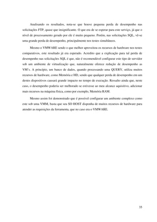 Analisando os resultados, nota-se que houve pequena perda de desempenho nas
solicitações FTP, quase que insignificante. O que era de se esperar para este serviço, já que o
nível de processamento gerado por ele é muito pequeno. Porém, nas solicitações SQL, vê-se
uma grande perda de desempenho, principalmente nos testes simultâneos.

     Mesmo o VMWARE sendo o que melhor aproveitou os recursos de hardware nos testes
comparativos, este resultado já era esperado. Acredito que a explicação para tal perda de
desempenho nas solicitações SQL é que, não é recomendável configurar este tipo de servidor
sob um ambiente de virtualização que, naturalmente oferece redução de desempenho as
VM’s. A princípio, um banco de dados, quando processando uma QUERY, utiliza muitos
recursos de hardware, como Memória e HD, sendo que qualquer perda de desempenho em um
destes dispositivos causará grande impacto no tempo de execução. Ressalto ainda que, neste
caso, o desempenho poderia ser melhorado se estivesse ao meu alcance aquisitivo, adicionar
mais recursos na máquina física, como por exemplo, Memória RAM.

     Mesmo assim foi demonstrado que é possível configurar um ambiente complexo como
este sob uma VMM, basta que seu SO HOST disponha de muitos recursos de hardware para
atender as requisições da ferramenta, que no caso era o VMWARE.




                                                                                            35
 