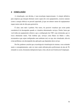 4 CONCLUSÃO

     A virtualização, sem dúvidas, é uma tecnologia impressionante. A solução definitiva
para empresas que desejam diminuir custos sejam eles com equipamentos, recursos naturais
(como a energia elétrica) ou pessoal capacitado, já que um número menor de equipamentos
requer menos mão de obra para gerenciá-la.

     É claro, nem tudo é perfeito. Nos testes, foi possível visualizar que existe perda
considerável de desempenho quando se virtualiza determinados serviços. Porém, basta que
você tenha um equipamento robusto e que a configuração das VM’s seja estruturada, que os
riscos diminuirão muito. Vale lembrar que, serviços como Banco de Dados e afins,
recomenda-se que sejam configurados num ambiente real, ou seja, não virtualizado, afim de
evitar problemas com desempenho das aplicações que dependam deste serviço.

     Por fim, podemos concluir que a tecnologia de virtualização de sistemas, vem evoluindo
muito e conseqüentemente, cada vez mais sendo utilizada pelos profissionais da área de TI,
tornando-se assim, ferramenta indispensável para o dia-a-dia de um Cientista da Computação.




                                                                                         36
 