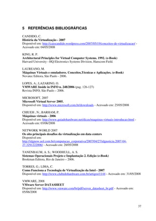 5 REFERÊNCIAS BIBLIOGRÁFICAS

CANDIDO, C.
História da Virtualização - 2007
Disponível em: http://caiocandido.wordpress.com/2007/05/19/conceitos-de-virtualizacao/ -
Acessado em: 04/05/2008

KING, R. P.
Architectural Principles for Virtual Computer Systems. 1992. (e-Book)
Harvard University - HQ Electronics Systems Division, Hanscom Field.

LAUREANO, M.
Máquinas Virtuais e emuladores. Conceitos,Técnicas e Aplicações. (e-Book)
Novatec Editora, São Paulo - 2006.

LOPES, A.; LAZARINO, O.
VMWARE Inside in INFO n. 248/2006 (pag. 126-127)
Revista INFO, São Paulo – 2006.

MICROSOFT, 2007
Microsoft Virtual Server 2005.
Disponível em: http://www.microsoft.com.br/downloads - Acessado em: 25/05/2008

CHIUEH , N.; BARHAM, P.
Máquinas virtuais - 2006
Disponível em: http://www.guiadohardware.net/dicas/maquinas-virtuais-introducao.html -
Acessado em: 03/06/2008

NETWORK WORLD 2007
Os oito principais desafios da virtualização em data centers
Disponível em:
http://idgnow.uol.com.br/computacao_corporativa/2007/04/27/idgnoticia.2007-04-
27.3291222006/ - Acessado em: 28/05/2008

TANENBAUM, A. S.; WOODHULL, A. S.
Sistemas Operacionais Projeto e Implantação 2. Edição (e-Book)
Bookman Editora, Rio de Janeiro – 2006.

TORRES, G.; LIMA, C.
Como Funciona a Tecnologia de Virtualização da Intel - 2007
Disponível em: http://www.clubedohardware.com.br/artigos/1144 - Acessado em: 31/05/2008

VMWARE, 2008
VMware Server DATASHEET
Disponível em: http://www.vmware.com/br/pdf/server_datasheet_br.pdf - Acessado em:
05/06/2008



                                                                                           37
 