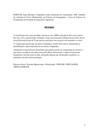 BARUCHI, Jorge Henrique. Comparativo entre ferramentas de virtualização. 2008. Trabalho
de conclusão de Curso (Bacharelado em Ciências da Computação) – Curso de Ciências da
Computação da Faculdade de Jaguariúna, Jaguariúna.



                                       RESUMO


A virtualização não é uma novidade, iniciou-se com a IBM na década de 60 e com o passar
dos anos vem se aprimorando, tornando-se hoje uma ferramenta indispensável no dia a dia de
um profissional da área de TI que precisa maximizar seus recursos sem aumentar os custos.
A virtualização permite que um único computador, simule vários outros, aumentando as
possibilidades e aproveitamento de um mesmo computador.
Atualmente existem diversas ferramentas que podem auxiliar na virtualização de sistemas, o
que torna a escolha de uma delas uma tarefa difícil. Desta forma, o objetivo do presente
documento é auxiliar nesta escolha, mostrando algumas das ferramentas na prática e os
principais conceitos desta tecnologia.


Palavras-chaves: Sistemas Operacionais, Virtualização, VMWARE, VIRTUALBOX,
VIRTUALSERVER.




                                                                                             4
 