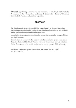 BARUCHI, Jorge Henrique. Comparativo entre ferramentas de virtualização. 2008. Trabalho
de conclusão de Curso (Bacharelado em Ciências da Computação) – Curso de Ciências da
Computação da Faculdade de Jaguariúna, Jaguariúna.



                                        ABSTRACT


The virtualization is not new, began with IBM in the 60s and over the years has evolved,
becoming today an indispensable tool in everyday life of a professional in the area of IT that
need to maximize its resources without increasing costs.
Virtualization lets a single computer, simulating several others, increasing more possibilities
to a single computer.
Currently there are several tools that can assist with the virtualization system, which makes
the choice of either a difficult task. Thus, the purpose of this document is to help make this
choice, showing some of the tools in practice and the told the concepts of this technology.


Key-Words: Operational System, Virtualization, VMWARE, VIRTUALBOX,
VIRTUALSERVER.




                                                                                                  5
 
