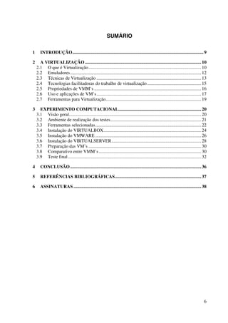 SUMÁRIO


1      INTRODUÇÃO.................................................................................................................. 9

2     A VIRTUALIZAÇÃO ..................................................................................................... 10
    2.1 O que é Virtualização.................................................................................................. 10
    2.2 Emuladores.................................................................................................................. 12
    2.3 Técnicas de Virtualização ........................................................................................... 13
    2.4 Tecnologias facilitadoras do trabalho de virtualização ............................................... 15
    2.5 Propriedades de VMM’s ............................................................................................. 16
    2.6 Uso e aplicações de VM’s........................................................................................... 17
    2.7 Ferramentas para Virtualização................................................................................... 19

3     EXPERIMENTO COMPUTACIONAL........................................................................ 20
    3.1 Visão geral................................................................................................................... 20
    3.2 Ambiente de realização dos testes............................................................................... 21
    3.3 Ferramentas selecionadas............................................................................................ 22
    3.4 Instalação do VIRTUALBOX..................................................................................... 24
    3.5 Instalação do VMWARE ............................................................................................ 26
    3.6 Instalação do VIRTUALSERVER.............................................................................. 28
    3.7 Preparação das VM’s .................................................................................................. 30
    3.8 Comparativo entre VMM’s ......................................................................................... 30
    3.9 Teste final.................................................................................................................... 32

4      CONCLUSÃO .................................................................................................................. 36

5      REFERÊNCIAS BIBLIOGRÁFICAS........................................................................... 37

6      ASSINATURAS ............................................................................................................... 38




                                                                                                                                        6
 