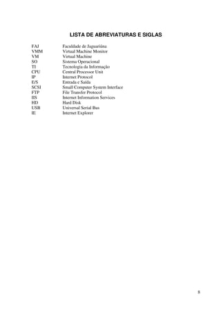 LISTA DE ABREVIATURAS E SIGLAS

FAJ    Faculdade de Jaguariúna
VMM    Virtual Machine Monitor
VM     Virtual Machine
SO     Sistema Operacional
TI     Tecnologia da Informação
CPU    Central Processor Unit
IP     Internet Protocol
E/S    Entrada e Saída
SCSI   Small Computer System Interface
FTP    File Transfer Protocol
IIS    Internet Information Services
HD     Hard Disk
USB    Universal Serial Bus
IE     Internet Explorer




                                           8
 