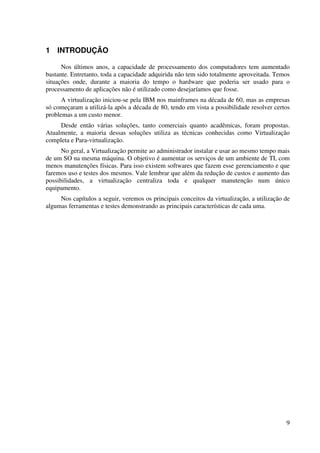 1 INTRODUÇÃO

      Nos últimos anos, a capacidade de processamento dos computadores tem aumentado
bastante. Entretanto, toda a capacidade adquirida não tem sido totalmente aproveitada. Temos
situações onde, durante a maioria do tempo o hardware que poderia ser usado para o
processamento de aplicações não é utilizado como desejaríamos que fosse.
      A virtualização iniciou-se pela IBM nos mainframes na década de 60, mas as empresas
só começaram a utilizá-la após a década de 80, tendo em vista a possibilidade resolver certos
problemas a um custo menor.
     Desde então várias soluções, tanto comerciais quanto acadêmicas, foram propostas.
Atualmente, a maioria dessas soluções utiliza as técnicas conhecidas como Virtualização
completa e Para-virtualização.
      No geral, a Virtualização permite ao administrador instalar e usar ao mesmo tempo mais
de um SO na mesma máquina. O objetivo é aumentar os serviços de um ambiente de TI, com
menos manutenções físicas. Para isso existem softwares que fazem esse gerenciamento e que
faremos uso e testes dos mesmos. Vale lembrar que além da redução de custos e aumento das
possibilidades, a virtualização centraliza toda e qualquer manutenção num único
equipamento.
     Nos capítulos a seguir, veremos os principais conceitos da virtualização, a utilização de
algumas ferramentas e testes demonstrando as principais características de cada uma.




                                                                                            9
 